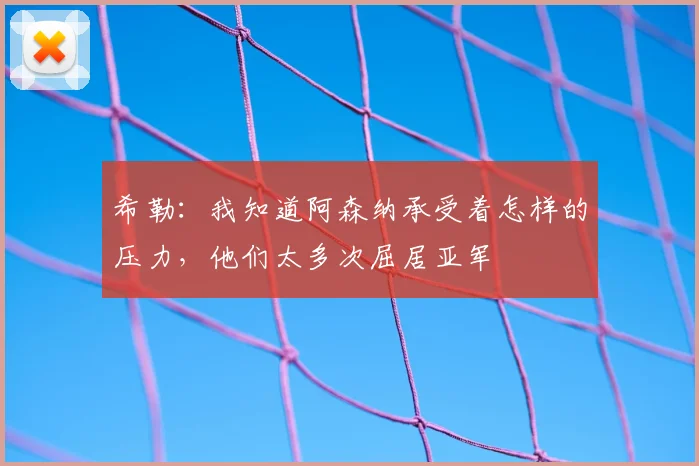希勒：我知道阿森纳承受着怎样的压力，他们太多次屈居亚军