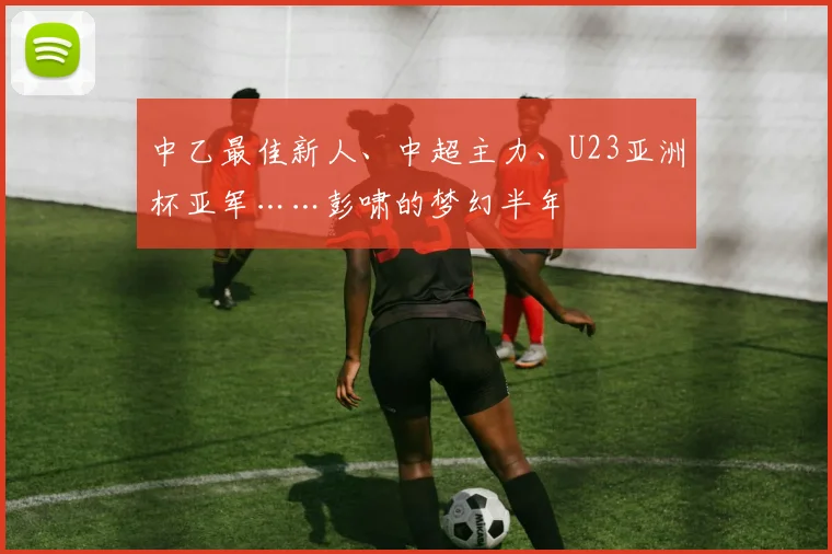 中乙最佳新人、中超主力、U23亚洲杯亚军……彭啸的梦幻半年