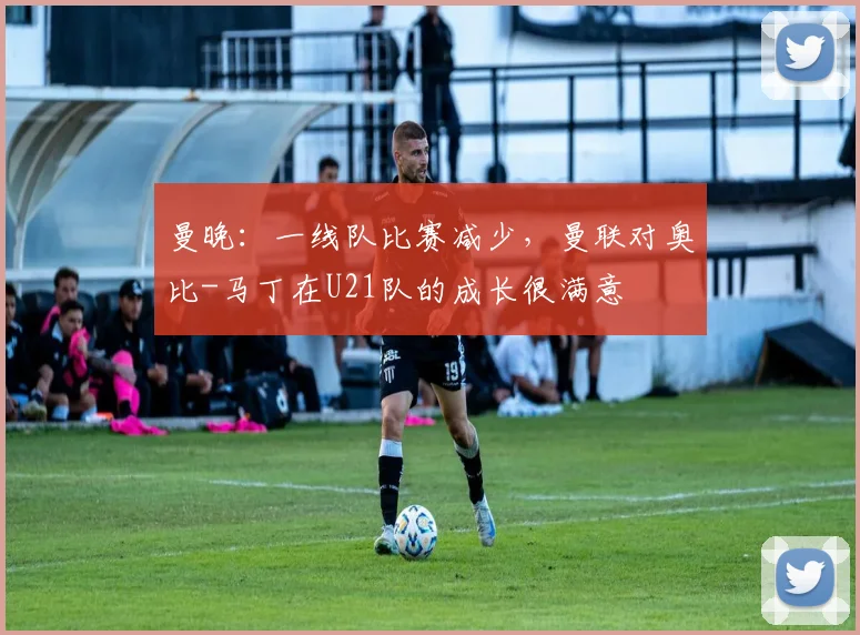 曼晚：一线队比赛减少，曼联对奥比-马丁在U21队的成长很满意