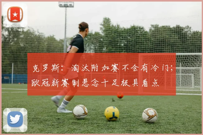 克罗斯：淘汰附加赛不会有冷门；欧冠新赛制悬念十足极具看点
