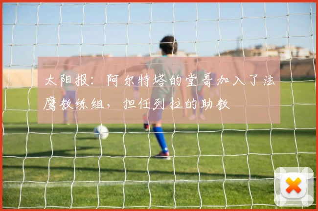 太阳报：阿尔特塔的堂哥加入了法鹰教练组，担任列拉的助教