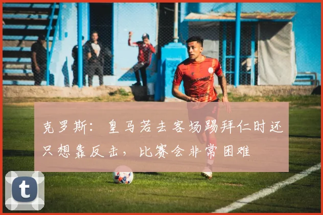 克罗斯：皇马若去客场踢拜仁时还只想靠反击，比赛会非常困难