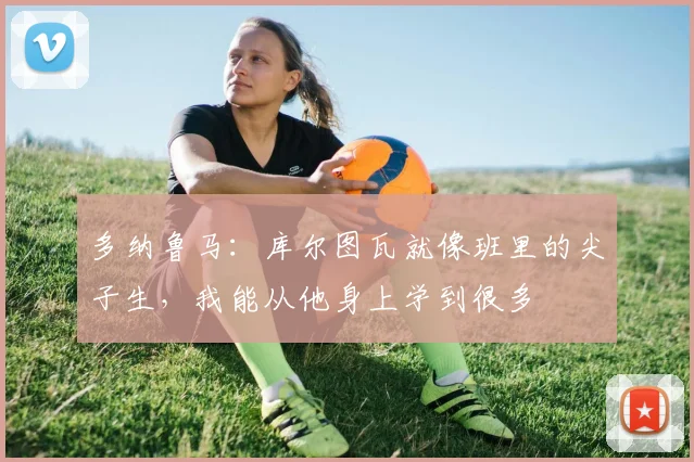 多纳鲁马：库尔图瓦就像班里的尖子生，我能从他身上学到很多