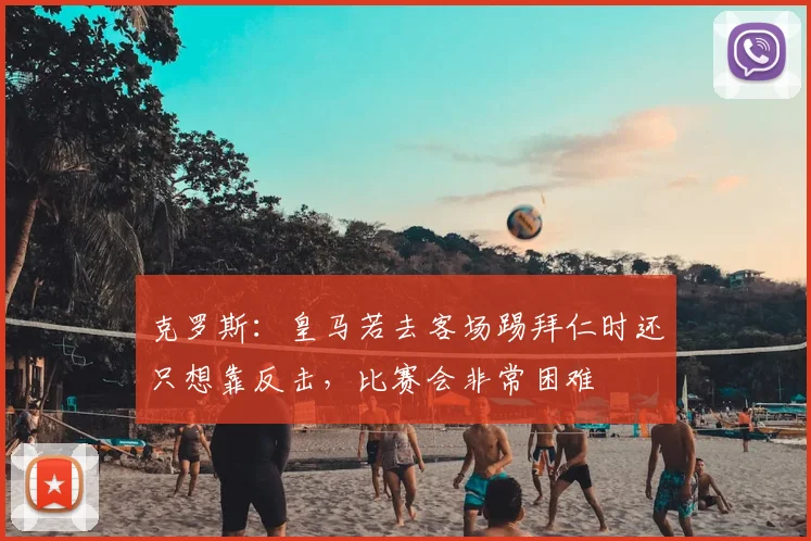 克罗斯：皇马若去客场踢拜仁时还只想靠反击，比赛会非常困难