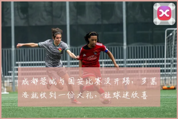 成都蓉城与国安比赛没开踢,罗慕洛就收到一份大礼,让球迷欣喜