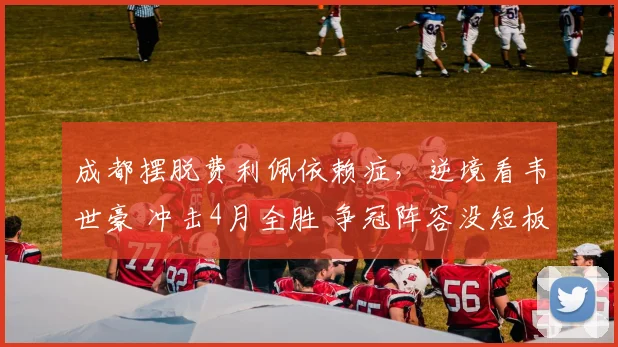 成都摆脱费利佩依赖症，逆境看韦世豪 冲击4月全胜 争冠阵容没短板
