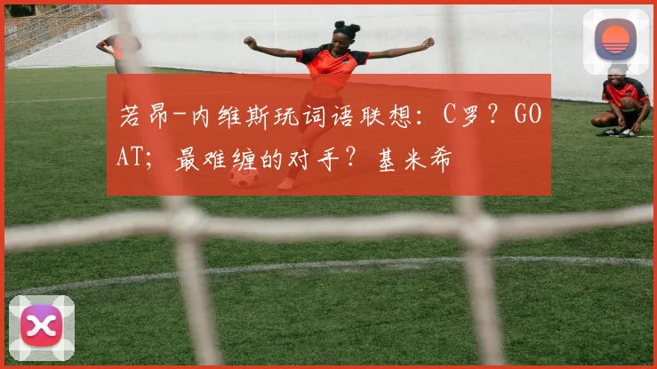 若昂-内维斯玩词语联想：C罗？GOAT；最难缠的对手？基米希