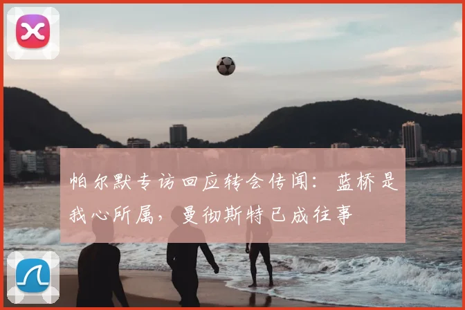 帕尔默专访回应转会传闻：蓝桥是我心所属，曼彻斯特已成往事