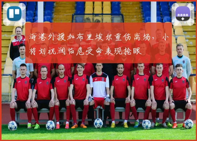 海港外援加布里埃尔重伤离场，小将刘祝润临危受命表现抢眼