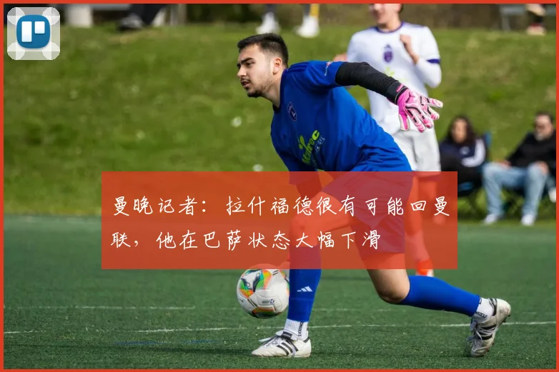 曼晚记者:拉什福德很有可能回曼联,他在巴萨状态大幅下滑