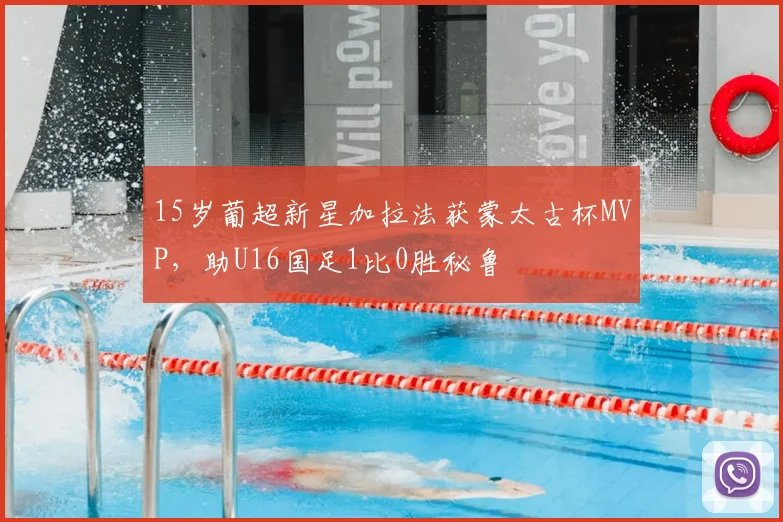 15岁葡超新星加拉法获蒙太古杯MVP，助U16国足1比0胜秘鲁