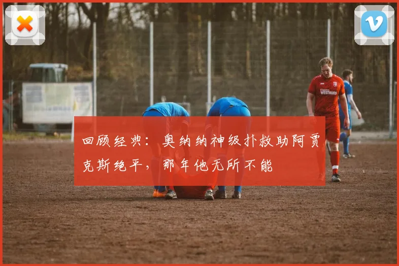 回顾经典:奥纳纳神级扑救助阿贾克斯绝平,那年他无所不能