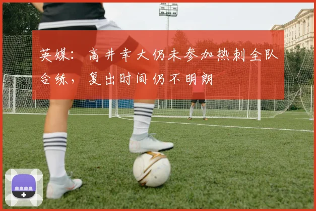 英媒：高井幸大仍未参加热刺全队合练，复出时间仍不明朗