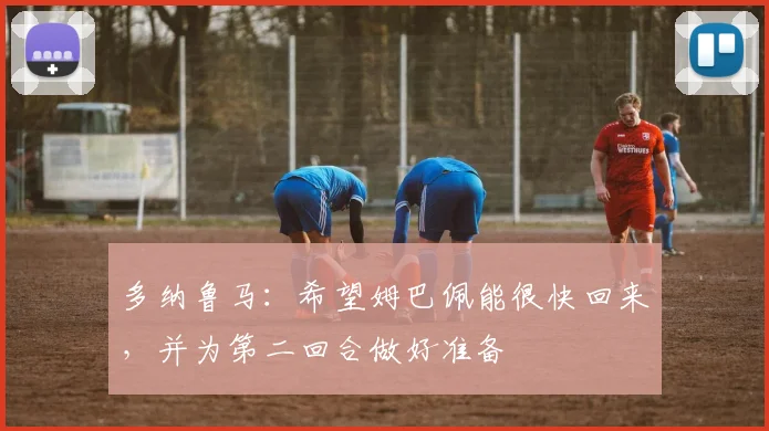 多纳鲁马：希望姆巴佩能很快回来，并为第二回合做好准备