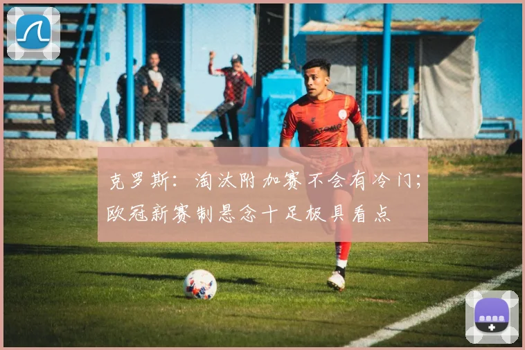 克罗斯：淘汰附加赛不会有冷门；欧冠新赛制悬念十足极具看点