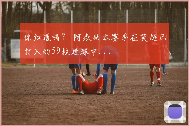 你知道吗？ 阿森纳本赛季在英超已打入的59粒进球中...