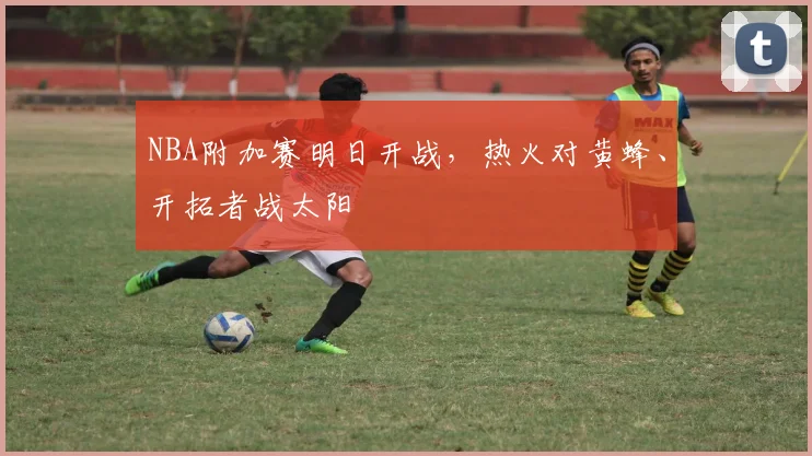 NBA附加赛明日开战，热火对黄蜂、开拓者战太阳
