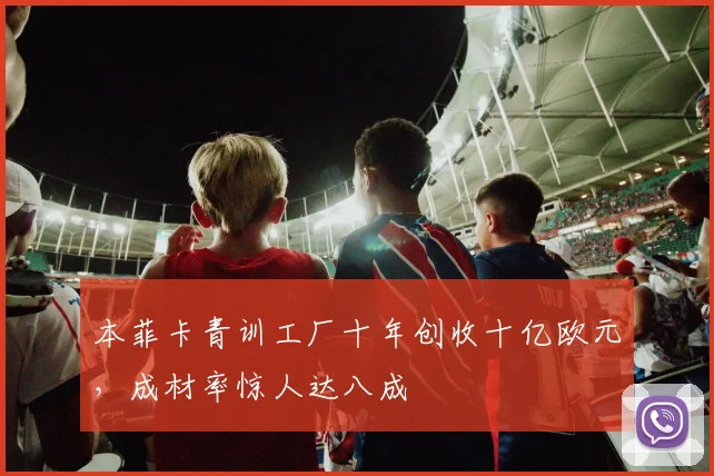 本菲卡青训工厂十年创收十亿欧元，成材率惊人达八成