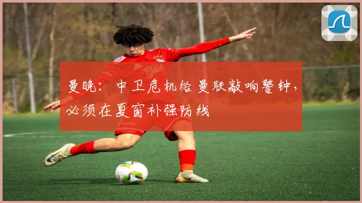 曼晚：中卫危机给曼联敲响警钟，必须在夏窗补强防线
