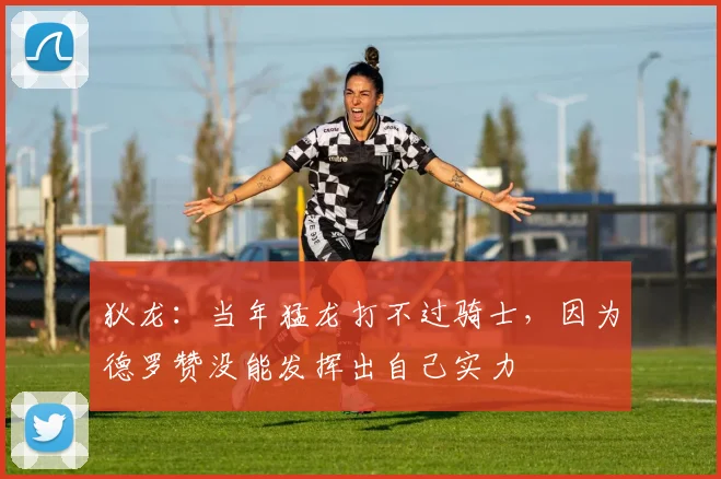 狄龙：当年猛龙打不过骑士，因为德罗赞没能发挥出自己实力
