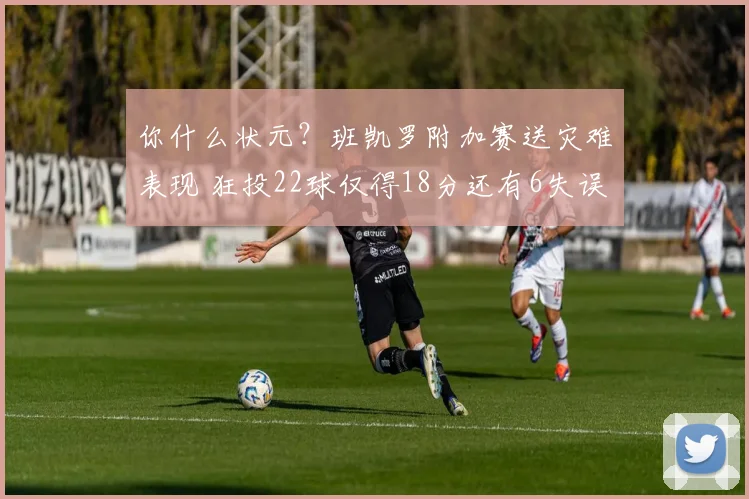 你什么状元？班凯罗附加赛送灾难表现 狂投22球仅得18分还有6失误