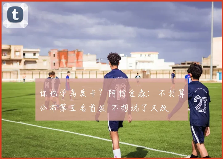 你也学乌度卡？阿特金森：不打算公布第五名首发 不想说了又改