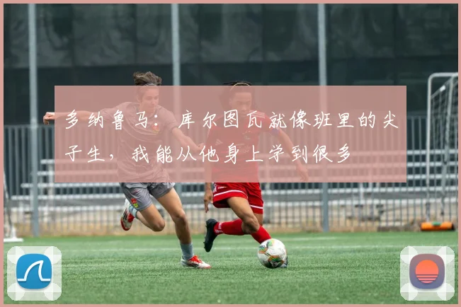 多纳鲁马：库尔图瓦就像班里的尖子生，我能从他身上学到很多