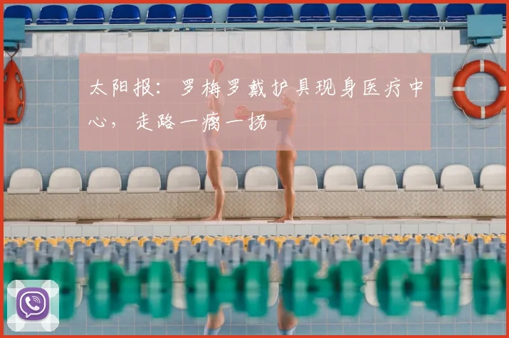 太阳报：罗梅罗戴护具现身医疗中心，走路一瘸一拐