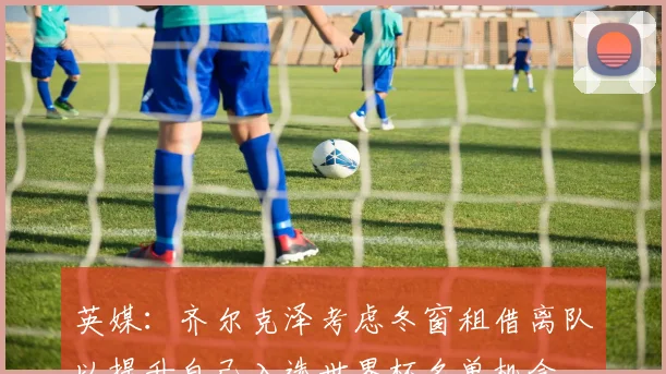 英媒：齐尔克泽考虑冬窗租借离队以提升自己入选世界杯名单机会