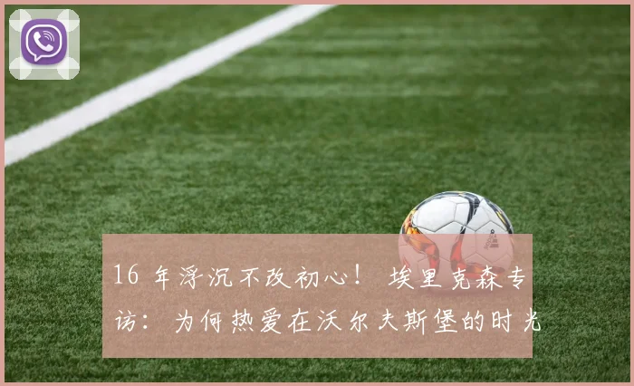 16 年浮沉不改初心！ 埃里克森专访：为何热爱在沃尔夫斯堡的时光