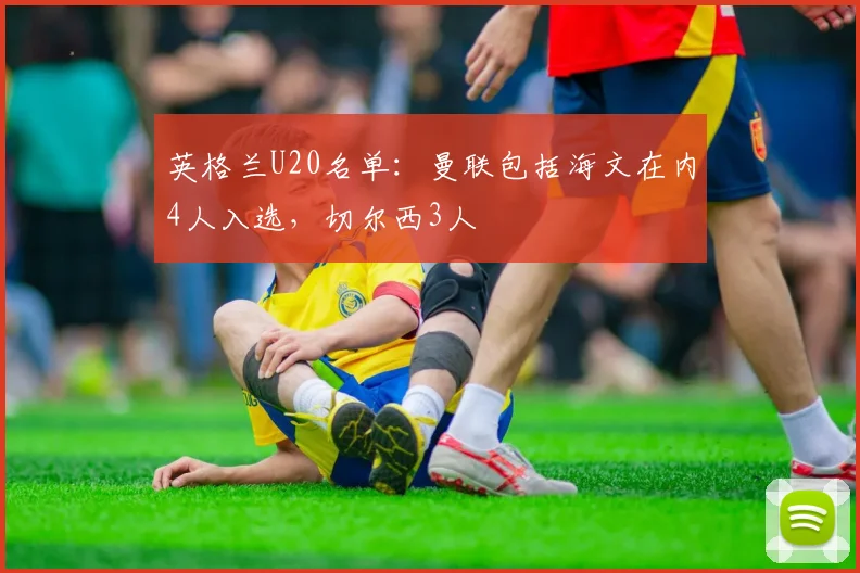 英格兰U20名单：曼联包括海文在内4人入选，切尔西3人