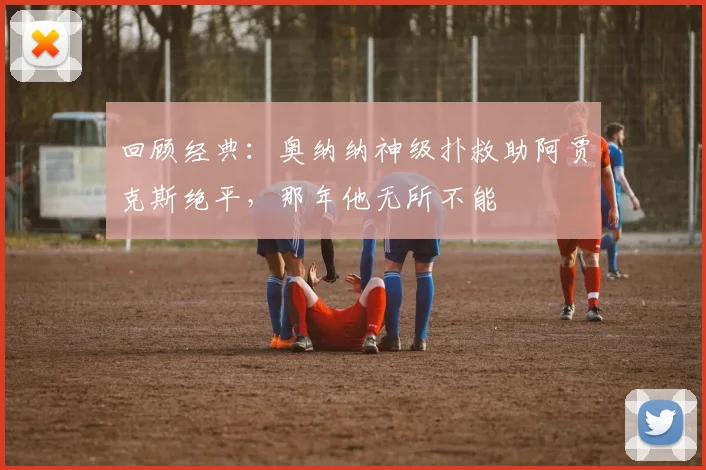 回顾经典:奥纳纳神级扑救助阿贾克斯绝平,那年他无所不能