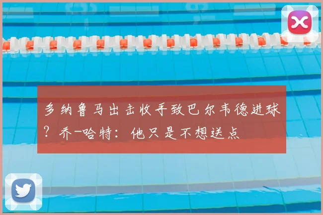 多纳鲁马出击收手致巴尔韦德进球？乔-哈特：他只是不想送点