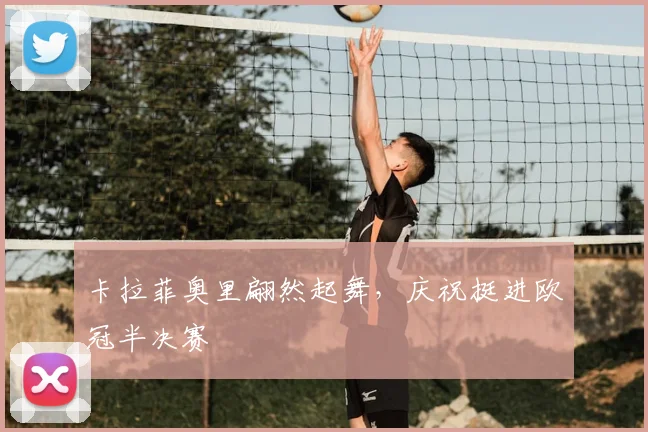 卡拉菲奥里翩然起舞，庆祝挺进欧冠半决赛