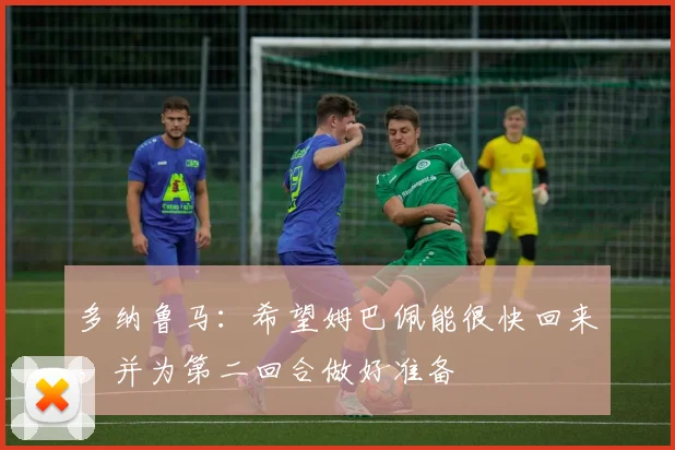 多纳鲁马：希望姆巴佩能很快回来，并为第二回合做好准备