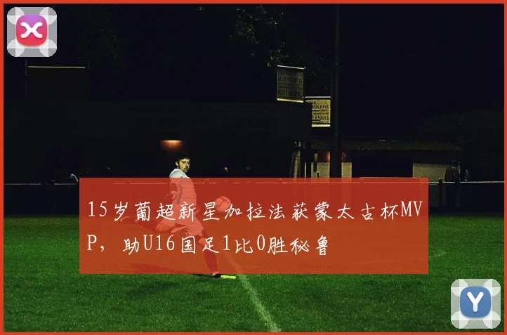 15岁葡超新星加拉法获蒙太古杯MVP，助U16国足1比0胜秘鲁