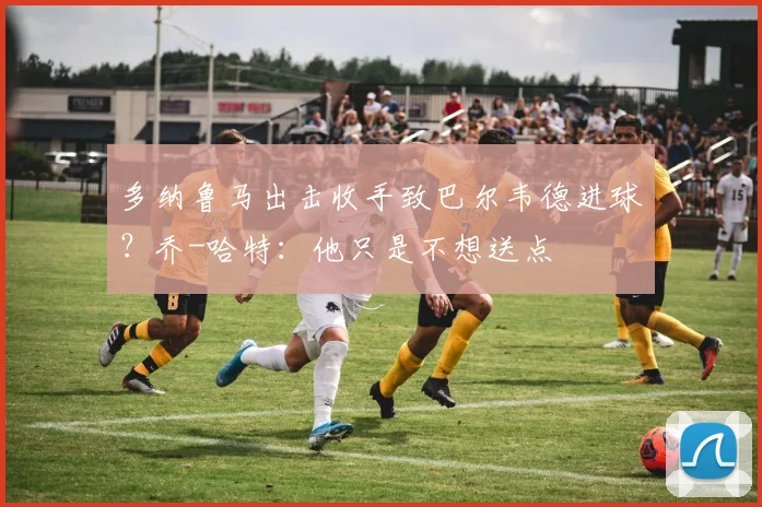 多纳鲁马出击收手致巴尔韦德进球？乔-哈特：他只是不想送点