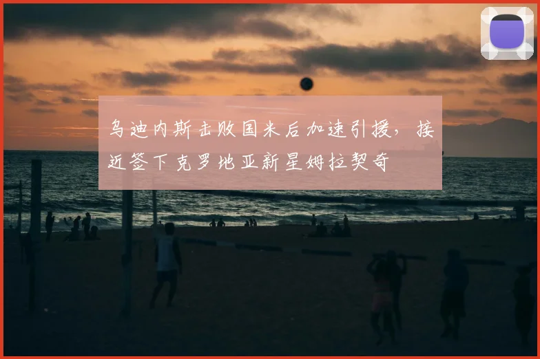 乌迪内斯击败国米后加速引援，接近签下克罗地亚新星姆拉契奇