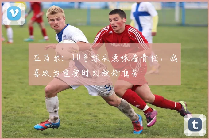 亚马尔：10号球衣意味着责任，我喜欢为重要时刻做好准备