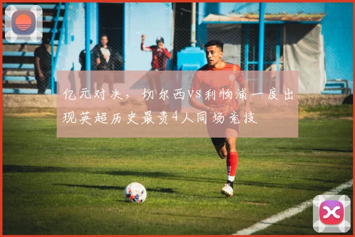 亿元对决，切尔西vs利物浦一度出现英超历史最贵4人同场竞技