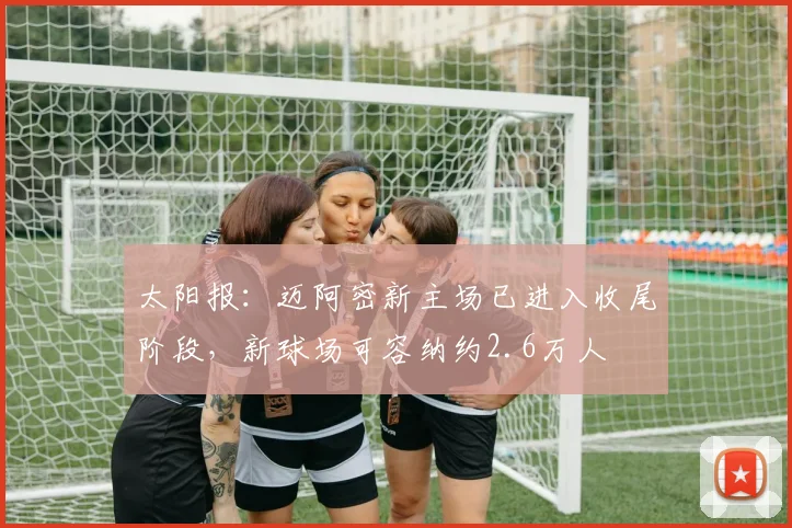 太阳报：迈阿密新主场已进入收尾阶段，新球场可容纳约2.6万人