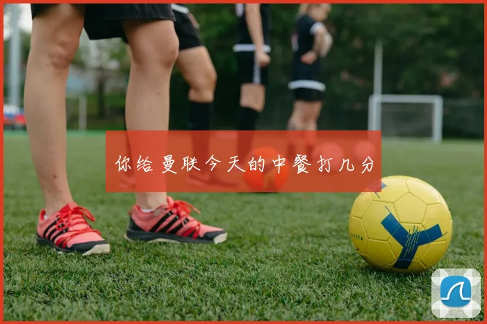 你给曼联今天的中餐打几分