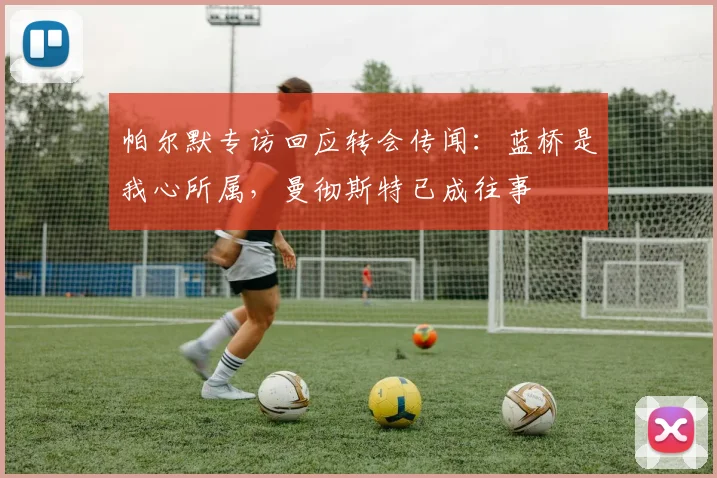 帕尔默专访回应转会传闻：蓝桥是我心所属，曼彻斯特已成往事