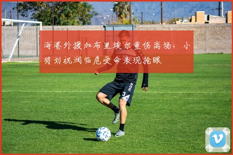 海港外援加布里埃尔重伤离场，小将刘祝润临危受命表现抢眼